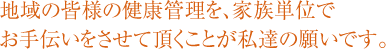 地域の皆様の健康管理を、家族単位でお手伝いをさせて頂くことが私達の願いです。